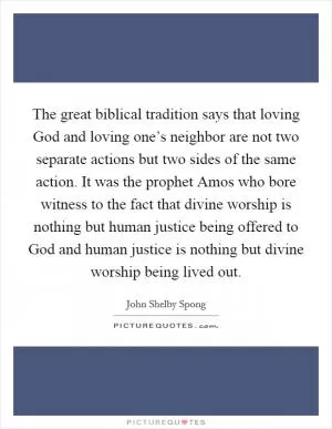 The great biblical tradition says that loving God and loving one’s neighbor are not two separate actions but two sides of the same action. It was the prophet Amos who bore witness to the fact that divine worship is nothing but human justice being offered to God and human justice is nothing but divine worship being lived out Picture Quote #1