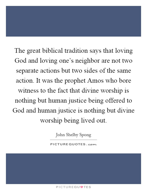 The great biblical tradition says that loving God and loving one's neighbor are not two separate actions but two sides of the same action. It was the prophet Amos who bore witness to the fact that divine worship is nothing but human justice being offered to God and human justice is nothing but divine worship being lived out Picture Quote #1