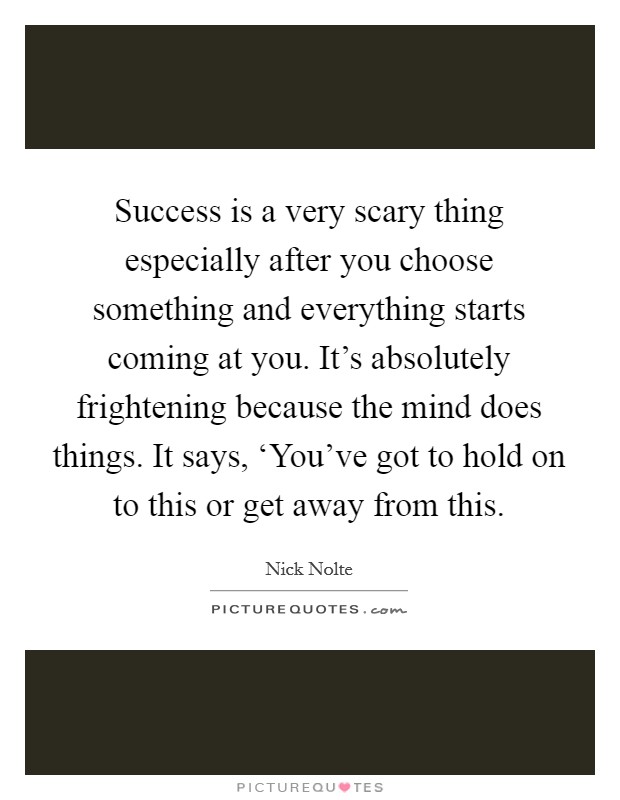 Success is a very scary thing especially after you choose something and everything starts coming at you. It's absolutely frightening because the mind does things. It says, ‘You've got to hold on to this or get away from this Picture Quote #1