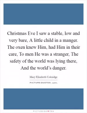 Christmas Eve I saw a stable, low and very bare, A little child in a manger. The oxen knew Him, had Him in their care, To men He was a stranger, The safety of the world was lying there, And the world’s danger Picture Quote #1