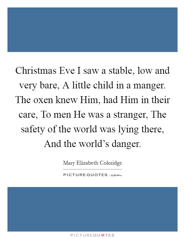 Christmas Eve I saw a stable, low and very bare, A little child in a manger. The oxen knew Him, had Him in their care, To men He was a stranger, The safety of the world was lying there, And the world's danger Picture Quote #1
