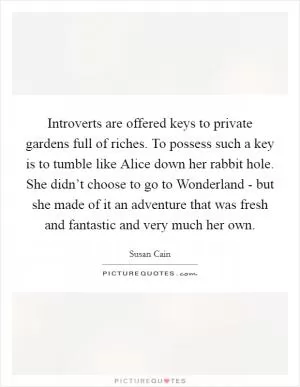 Introverts are offered keys to private gardens full of riches. To possess such a key is to tumble like Alice down her rabbit hole. She didn’t choose to go to Wonderland - but she made of it an adventure that was fresh and fantastic and very much her own Picture Quote #1