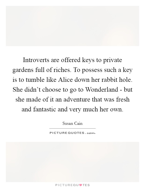 Introverts are offered keys to private gardens full of riches. To possess such a key is to tumble like Alice down her rabbit hole. She didn't choose to go to Wonderland - but she made of it an adventure that was fresh and fantastic and very much her own Picture Quote #1