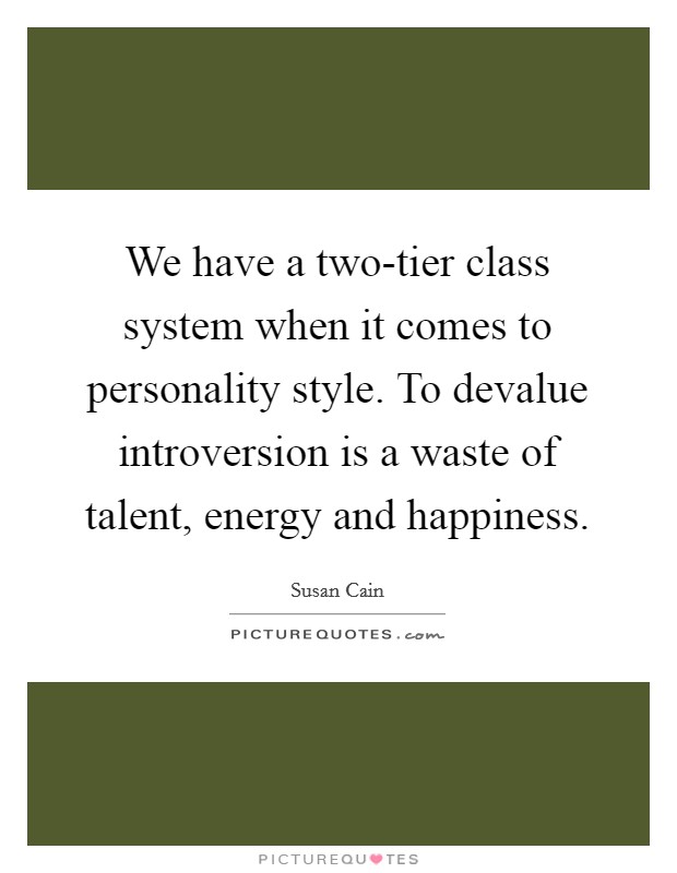 We have a two-tier class system when it comes to personality style. To devalue introversion is a waste of talent, energy and happiness Picture Quote #1