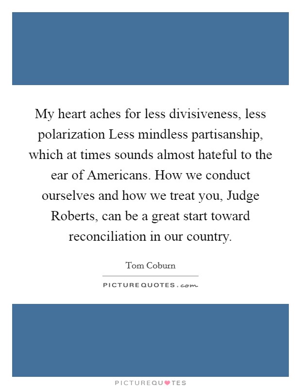 My heart aches for less divisiveness, less polarization Less mindless partisanship, which at times sounds almost hateful to the ear of Americans. How we conduct ourselves and how we treat you, Judge Roberts, can be a great start toward reconciliation in our country Picture Quote #1