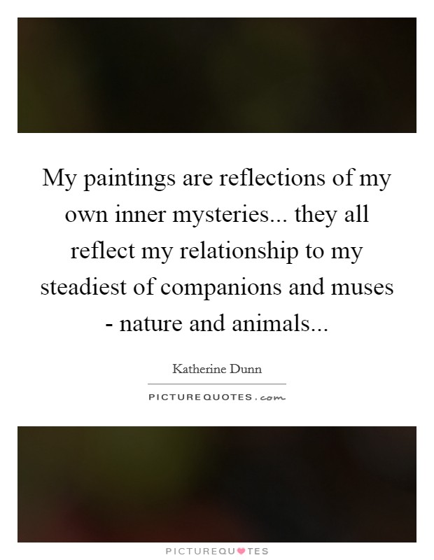 My paintings are reflections of my own inner mysteries... they all reflect my relationship to my steadiest of companions and muses - nature and animals Picture Quote #1
