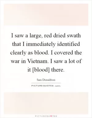 I saw a large, red dried swath that I immediately identified clearly as blood. I covered the war in Vietnam. I saw a lot of it [blood] there Picture Quote #1