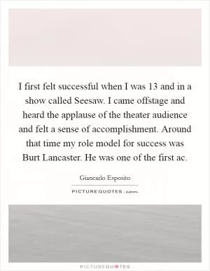 I first felt successful when I was 13 and in a show called Seesaw. I came offstage and heard the applause of the theater audience and felt a sense of accomplishment. Around that time my role model for success was Burt Lancaster. He was one of the first ac Picture Quote #1