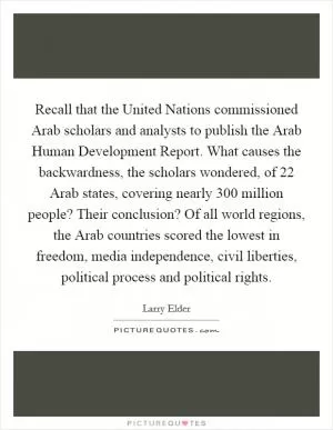 Recall that the United Nations commissioned Arab scholars and analysts to publish the Arab Human Development Report. What causes the backwardness, the scholars wondered, of 22 Arab states, covering nearly 300 million people? Their conclusion? Of all world regions, the Arab countries scored the lowest in freedom, media independence, civil liberties, political process and political rights Picture Quote #1