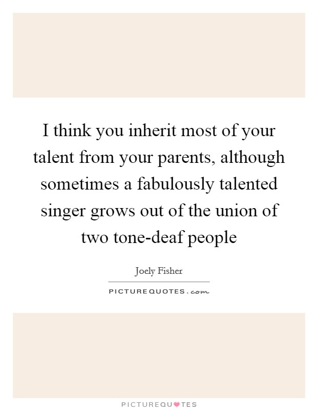 I think you inherit most of your talent from your parents, although sometimes a fabulously talented singer grows out of the union of two tone-deaf people Picture Quote #1