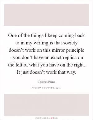 One of the things I keep coming back to in my writing is that society doesn’t work on this mirror principle - you don’t have an exact replica on the left of what you have on the right. It just doesn’t work that way Picture Quote #1