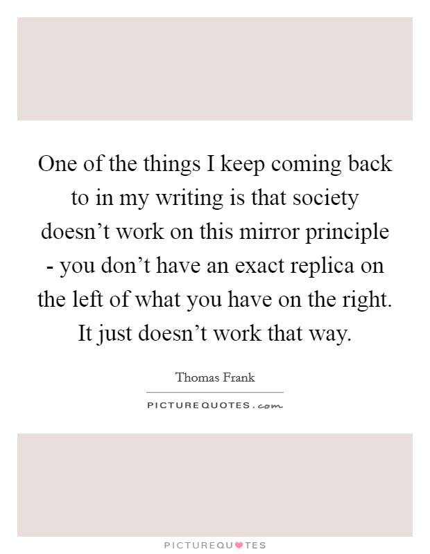 One of the things I keep coming back to in my writing is that society doesn't work on this mirror principle - you don't have an exact replica on the left of what you have on the right. It just doesn't work that way Picture Quote #1