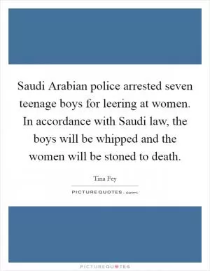 Saudi Arabian police arrested seven teenage boys for leering at women. In accordance with Saudi law, the boys will be whipped and the women will be stoned to death Picture Quote #1