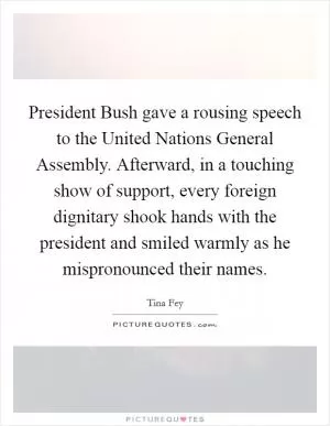 President Bush gave a rousing speech to the United Nations General Assembly. Afterward, in a touching show of support, every foreign dignitary shook hands with the president and smiled warmly as he mispronounced their names Picture Quote #1