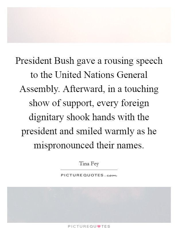 President Bush gave a rousing speech to the United Nations General Assembly. Afterward, in a touching show of support, every foreign dignitary shook hands with the president and smiled warmly as he mispronounced their names Picture Quote #1