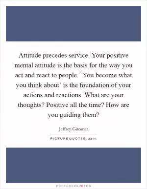 Attitude precedes service. Your positive mental attitude is the basis for the way you act and react to people. ‘You become what you think about’ is the foundation of your actions and reactions. What are your thoughts? Positive all the time? How are you guiding them? Picture Quote #1