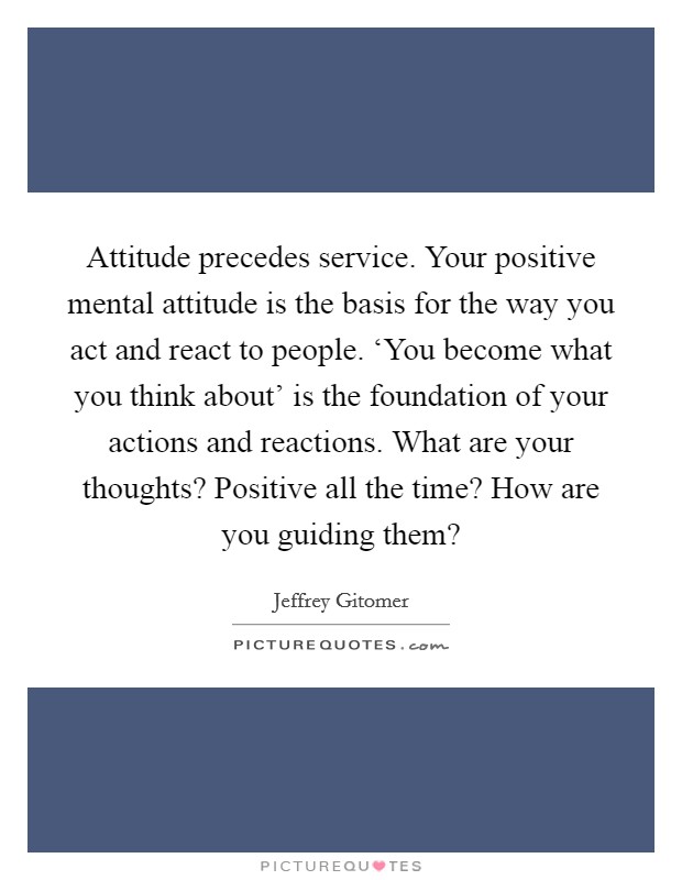Attitude precedes service. Your positive mental attitude is the basis for the way you act and react to people. ‘You become what you think about' is the foundation of your actions and reactions. What are your thoughts? Positive all the time? How are you guiding them? Picture Quote #1