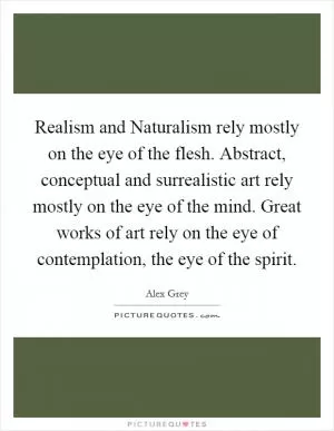 Realism and Naturalism rely mostly on the eye of the flesh. Abstract, conceptual and surrealistic art rely mostly on the eye of the mind. Great works of art rely on the eye of contemplation, the eye of the spirit Picture Quote #1