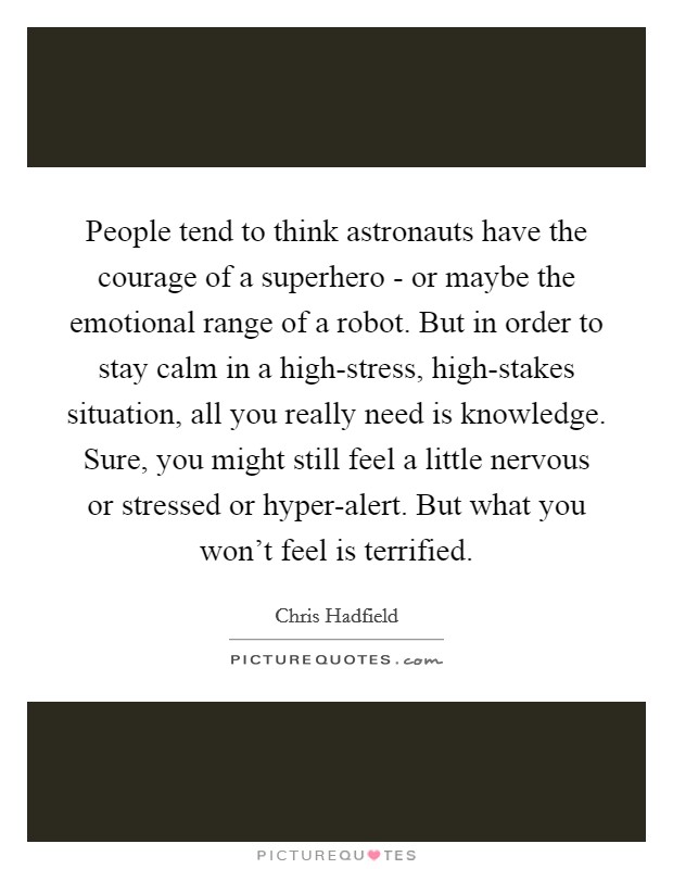 People tend to think astronauts have the courage of a superhero - or maybe the emotional range of a robot. But in order to stay calm in a high-stress, high-stakes situation, all you really need is knowledge. Sure, you might still feel a little nervous or stressed or hyper-alert. But what you won't feel is terrified Picture Quote #1