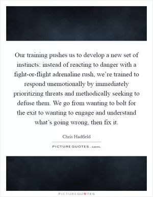 Our training pushes us to develop a new set of instincts: instead of reacting to danger with a fight-or-flight adrenaline rush, we’re trained to respond unemotionally by immediately prioritizing threats and methodically seeking to defuse them. We go from wanting to bolt for the exit to wanting to engage and understand what’s going wrong, then fix it Picture Quote #1