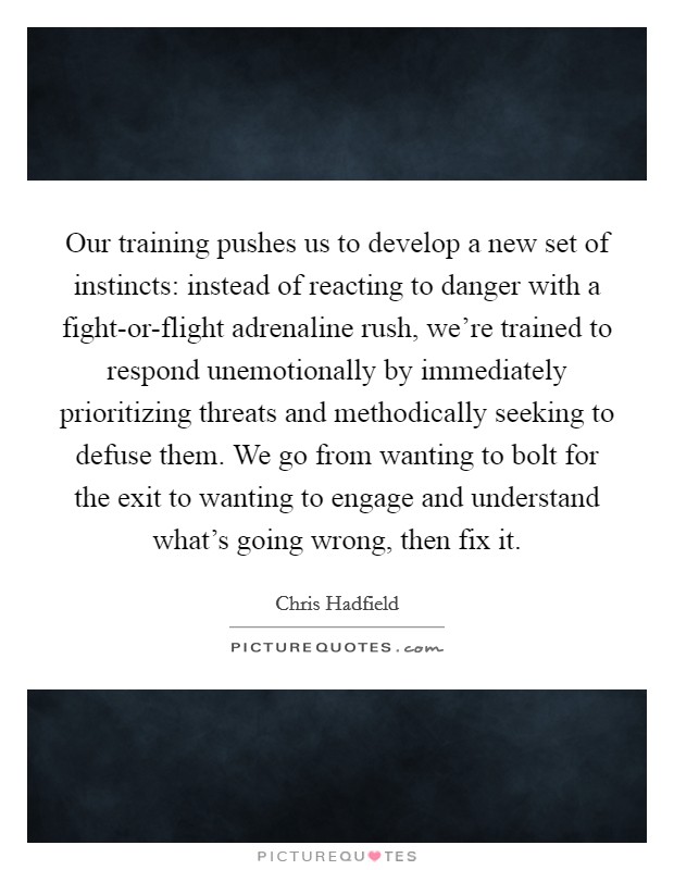 Our training pushes us to develop a new set of instincts: instead of reacting to danger with a fight-or-flight adrenaline rush, we're trained to respond unemotionally by immediately prioritizing threats and methodically seeking to defuse them. We go from wanting to bolt for the exit to wanting to engage and understand what's going wrong, then fix it Picture Quote #1