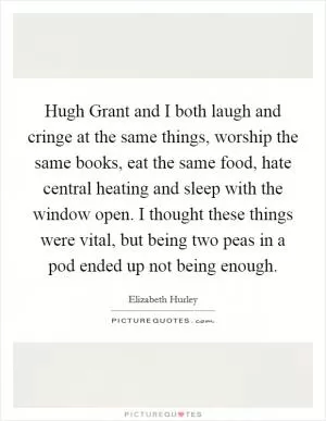 Hugh Grant and I both laugh and cringe at the same things, worship the same books, eat the same food, hate central heating and sleep with the window open. I thought these things were vital, but being two peas in a pod ended up not being enough Picture Quote #1
