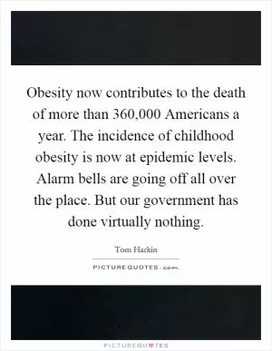 Obesity now contributes to the death of more than 360,000 Americans a year. The incidence of childhood obesity is now at epidemic levels. Alarm bells are going off all over the place. But our government has done virtually nothing Picture Quote #1