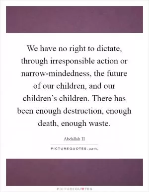 We have no right to dictate, through irresponsible action or narrow-mindedness, the future of our children, and our children’s children. There has been enough destruction, enough death, enough waste Picture Quote #1