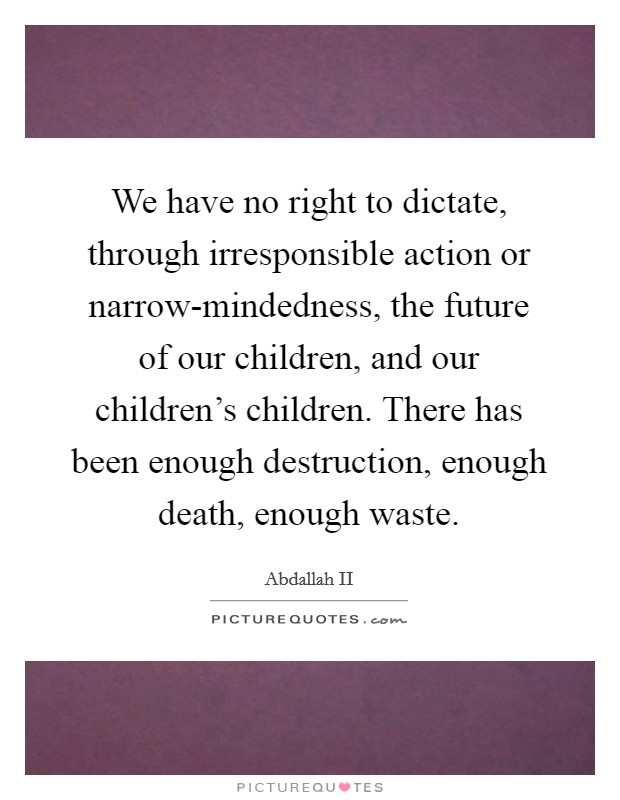 We have no right to dictate, through irresponsible action or narrow-mindedness, the future of our children, and our children's children. There has been enough destruction, enough death, enough waste Picture Quote #1