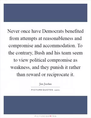 Never once have Democrats benefited from attempts at reasonableness and compromise and accommodation. To the contrary, Bush and his team seem to view political compromise as weakness, and they punish it rather than reward or reciprocate it Picture Quote #1