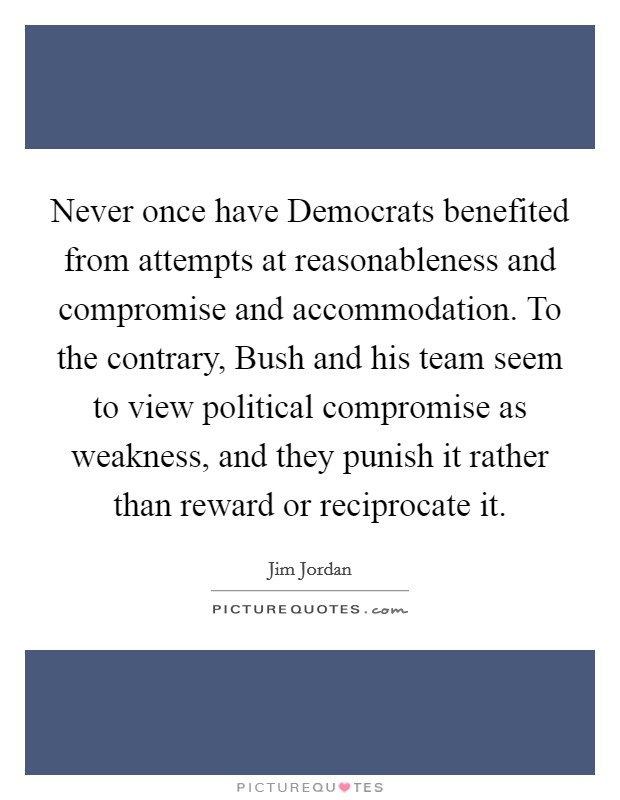Never once have Democrats benefited from attempts at reasonableness and compromise and accommodation. To the contrary, Bush and his team seem to view political compromise as weakness, and they punish it rather than reward or reciprocate it Picture Quote #1