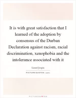 It is with great satisfaction that I learned of the adoption by consensus of the Durban Declaration against racism, racial discrimination, xenophobia and the intolerance associated with it Picture Quote #1