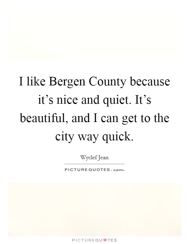 I like Bergen County because it's nice and quiet. It's beautiful, and I can get to the city way quick Picture Quote #1