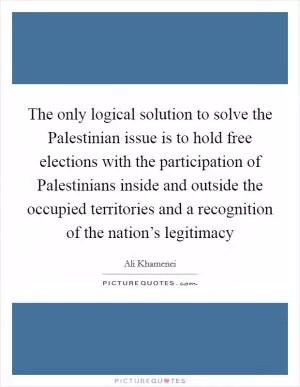 The only logical solution to solve the Palestinian issue is to hold free elections with the participation of Palestinians inside and outside the occupied territories and a recognition of the nation’s legitimacy Picture Quote #1