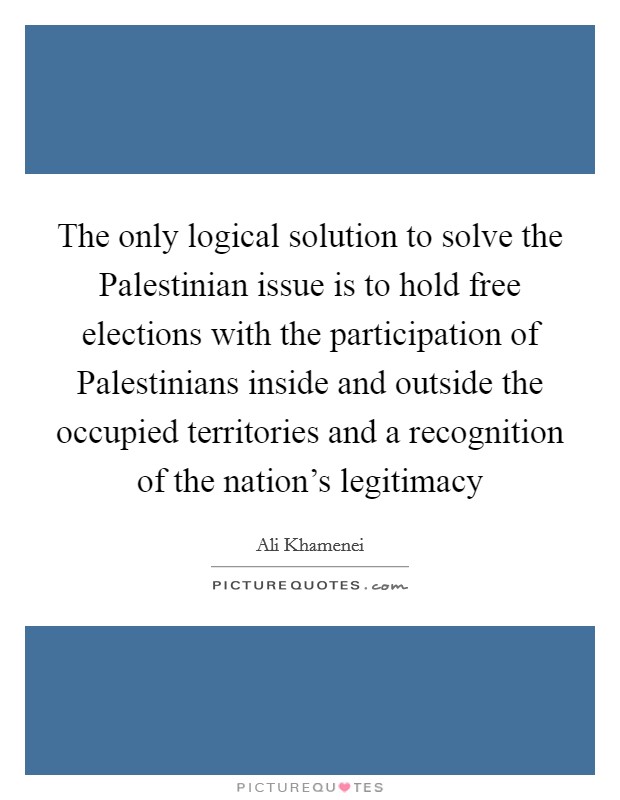 The only logical solution to solve the Palestinian issue is to hold free elections with the participation of Palestinians inside and outside the occupied territories and a recognition of the nation's legitimacy Picture Quote #1