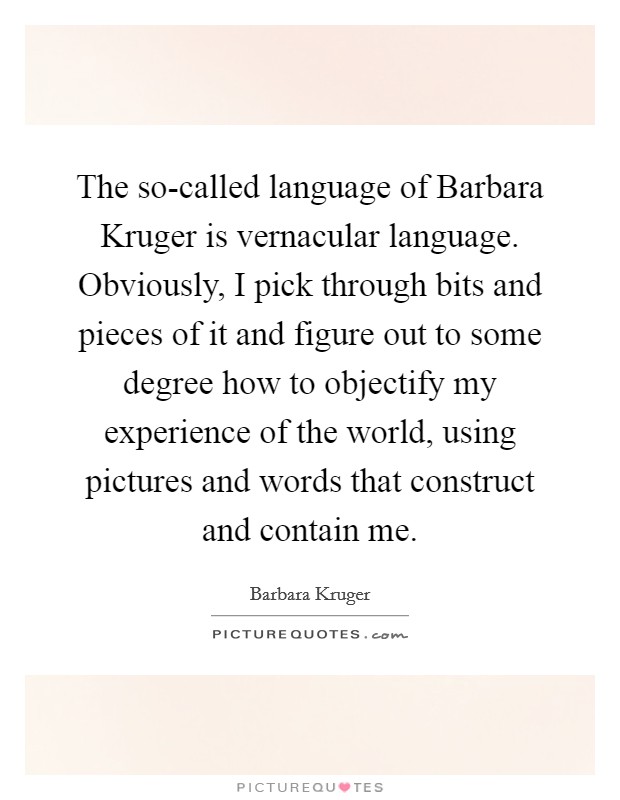 The so-called language of Barbara Kruger is vernacular language. Obviously, I pick through bits and pieces of it and figure out to some degree how to objectify my experience of the world, using pictures and words that construct and contain me Picture Quote #1