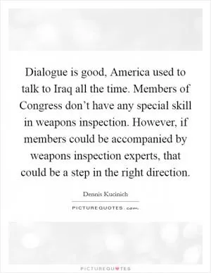 Dialogue is good, America used to talk to Iraq all the time. Members of Congress don’t have any special skill in weapons inspection. However, if members could be accompanied by weapons inspection experts, that could be a step in the right direction Picture Quote #1