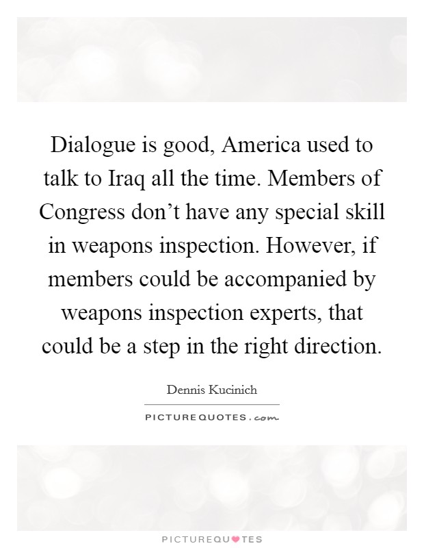 Dialogue is good, America used to talk to Iraq all the time. Members of Congress don't have any special skill in weapons inspection. However, if members could be accompanied by weapons inspection experts, that could be a step in the right direction Picture Quote #1