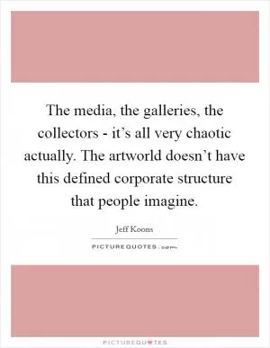 The media, the galleries, the collectors - it’s all very chaotic actually. The artworld doesn’t have this defined corporate structure that people imagine Picture Quote #1