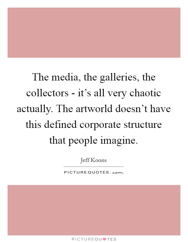The media, the galleries, the collectors - it's all very chaotic actually. The artworld doesn't have this defined corporate structure that people imagine Picture Quote #1