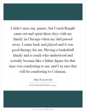 I didn’t miss any games, but Coach Knight came out and spent three days with my family in Chicago when my dad passed away. I came back and played and it was good therapy for me. Having a basketball family and a coach who understood and actually became like a father figure for that time was comforting to me, and I’m sure that will be comforting to Coleman Picture Quote #1