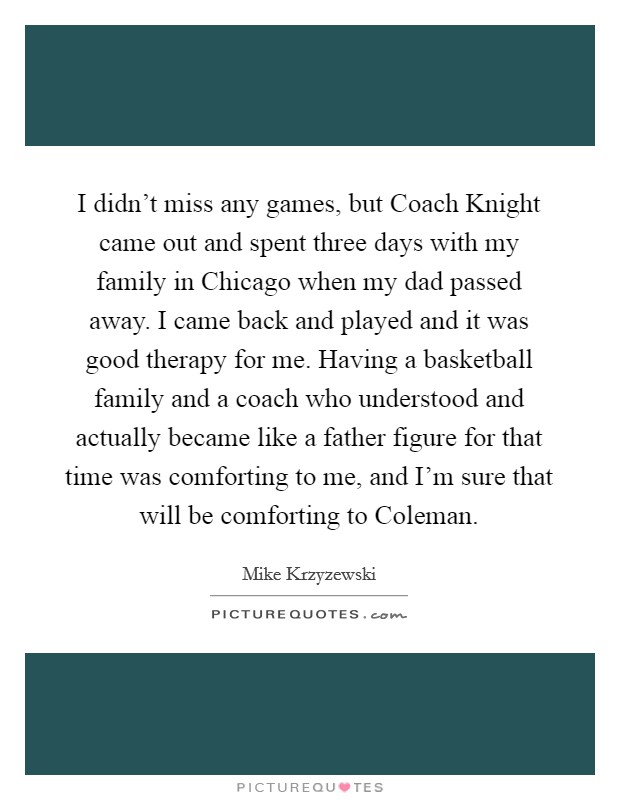 I didn't miss any games, but Coach Knight came out and spent three days with my family in Chicago when my dad passed away. I came back and played and it was good therapy for me. Having a basketball family and a coach who understood and actually became like a father figure for that time was comforting to me, and I'm sure that will be comforting to Coleman Picture Quote #1