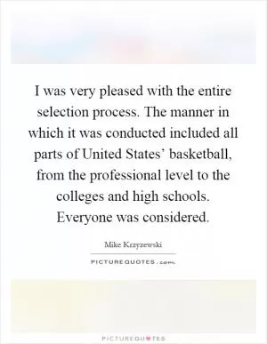 I was very pleased with the entire selection process. The manner in which it was conducted included all parts of United States’ basketball, from the professional level to the colleges and high schools. Everyone was considered Picture Quote #1
