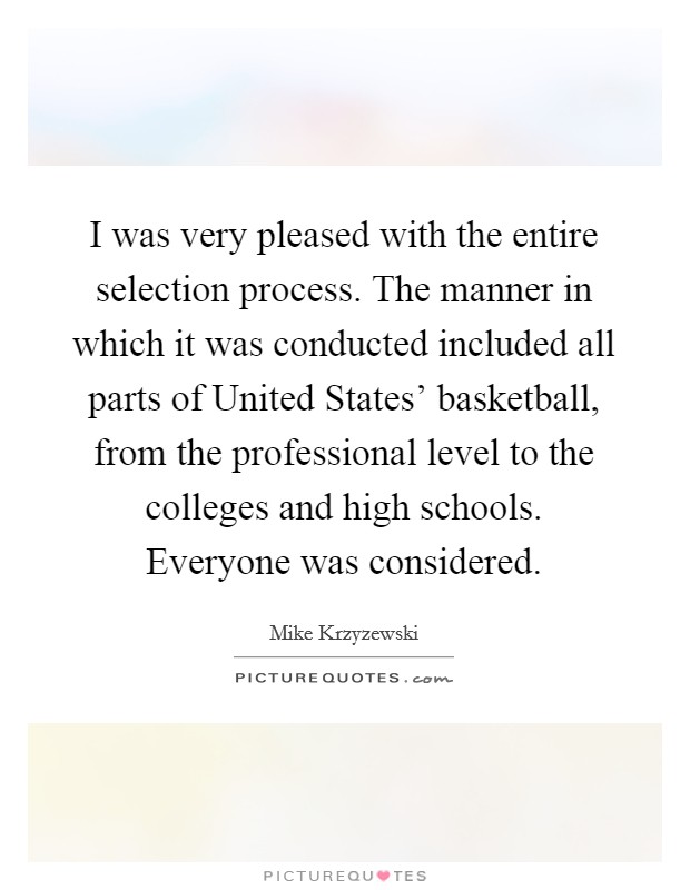 I was very pleased with the entire selection process. The manner in which it was conducted included all parts of United States' basketball, from the professional level to the colleges and high schools. Everyone was considered Picture Quote #1
