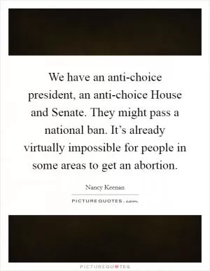 We have an anti-choice president, an anti-choice House and Senate. They might pass a national ban. It’s already virtually impossible for people in some areas to get an abortion Picture Quote #1