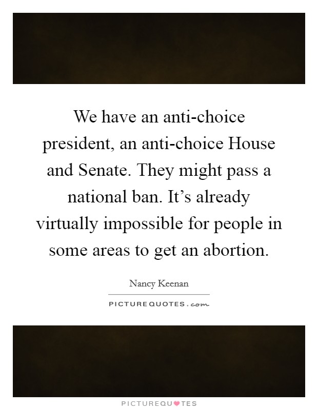 We have an anti-choice president, an anti-choice House and Senate. They might pass a national ban. It's already virtually impossible for people in some areas to get an abortion Picture Quote #1