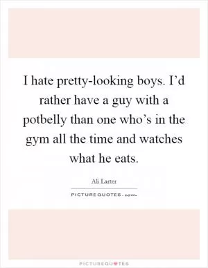 I hate pretty-looking boys. I’d rather have a guy with a potbelly than one who’s in the gym all the time and watches what he eats Picture Quote #1