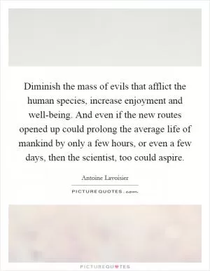 Diminish the mass of evils that afflict the human species, increase enjoyment and well-being. And even if the new routes opened up could prolong the average life of mankind by only a few hours, or even a few days, then the scientist, too could aspire Picture Quote #1