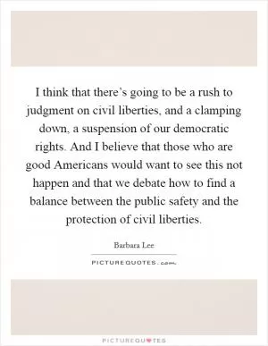 I think that there’s going to be a rush to judgment on civil liberties, and a clamping down, a suspension of our democratic rights. And I believe that those who are good Americans would want to see this not happen and that we debate how to find a balance between the public safety and the protection of civil liberties Picture Quote #1