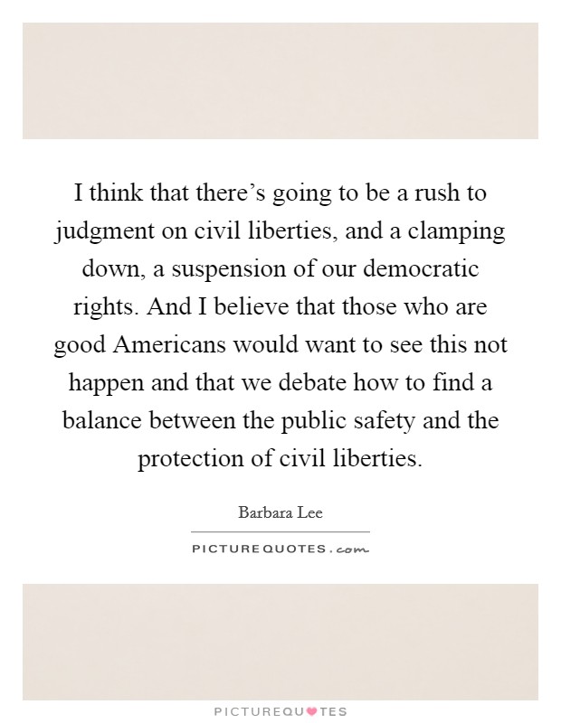 I think that there's going to be a rush to judgment on civil liberties, and a clamping down, a suspension of our democratic rights. And I believe that those who are good Americans would want to see this not happen and that we debate how to find a balance between the public safety and the protection of civil liberties Picture Quote #1